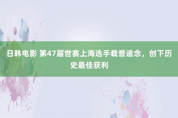 日韩电影 第47届世赛上海选手载誉追念，创下历史最佳获利