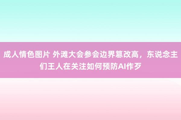 成人情色图片 外滩大会参会边界篡改高，东说念主们王人在关注如何预防AI作歹