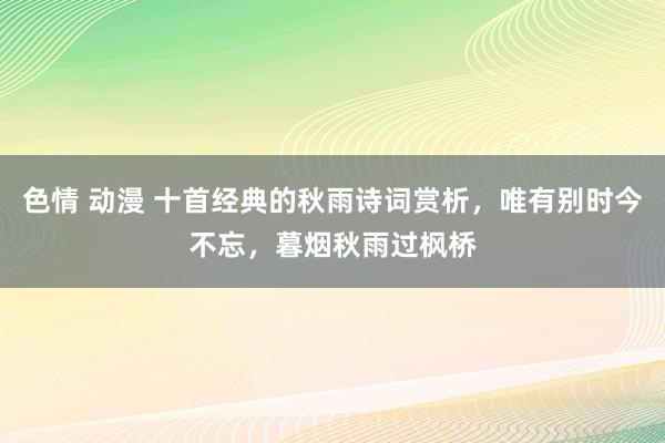 色情 动漫 十首经典的秋雨诗词赏析，唯有别时今不忘，暮烟秋雨过枫桥