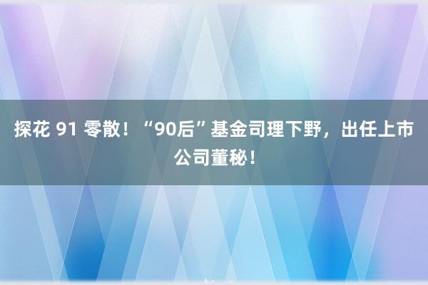 探花 91 零散！“90后”基金司理下野，出任上市公司董秘！