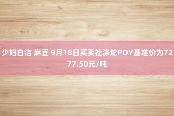 少妇白洁 麻豆 9月18日买卖社涤纶POY基准价为7277.50元/吨