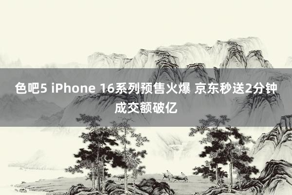 色吧5 iPhone 16系列预售火爆 京东秒送2分钟成交额破亿