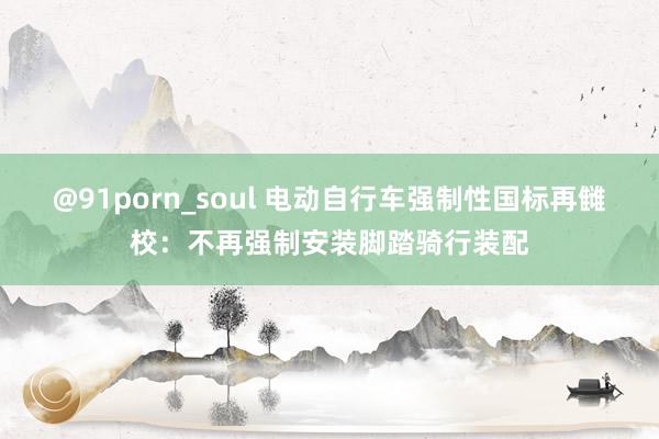 @91porn_soul 电动自行车强制性国标再雠校：不再强制安装脚踏骑行装配