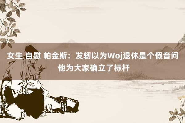 女生 自慰 帕金斯：发轫以为Woj退休是个假音问 他为大家确立了标杆