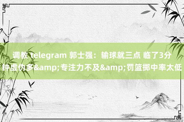 调教 telegram 郭士强：输球就三点 临了3分钟虚伪多&专注力不及&罚篮掷中率太低