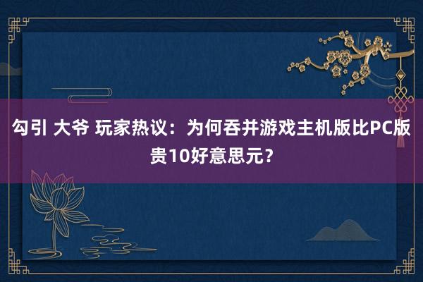 勾引 大爷 玩家热议：为何吞并游戏主机版比PC版贵10好意思元？