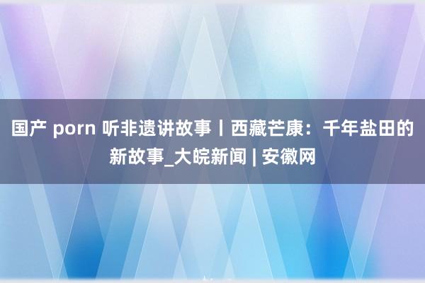 国产 porn 听非遗讲故事丨西藏芒康：千年盐田的新故事_大皖新闻 | 安徽网