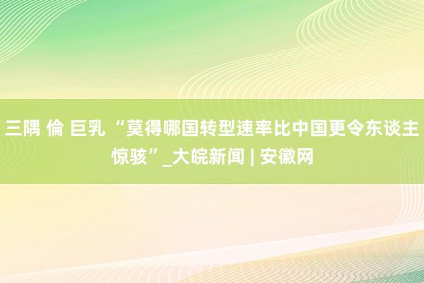 三隅 倫 巨乳 “莫得哪国转型速率比中国更令东谈主惊骇”_大皖新闻 | 安徽网