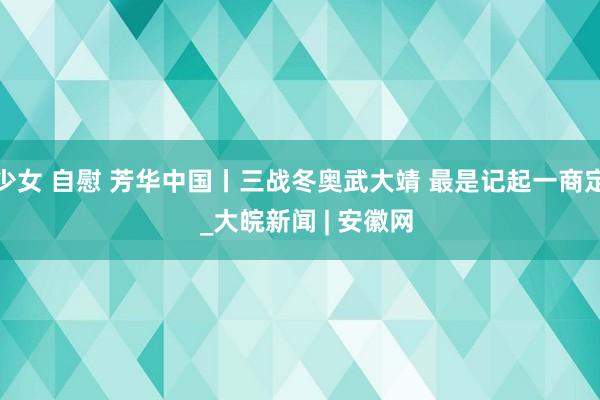 少女 自慰 芳华中国丨三战冬奥武大靖 最是记起一商定  _大皖新闻 | 安徽网