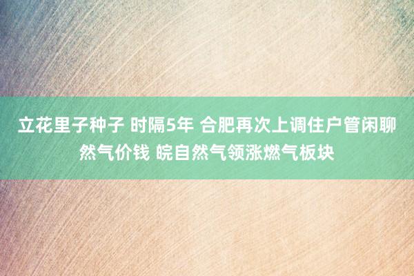 立花里子种子 时隔5年 合肥再次上调住户管闲聊然气价钱 皖自然气领涨燃气板块