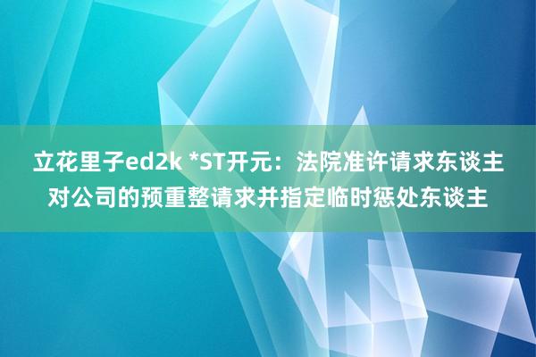 立花里子ed2k *ST开元：法院准许请求东谈主对公司的预重整请求并指定临时惩处东谈主