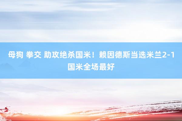 母狗 拳交 助攻绝杀国米！赖因德斯当选米兰2-1国米全场最好