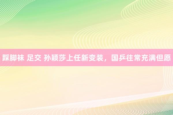 踩脚袜 足交 孙颖莎上任新变装，国乒往常充满但愿