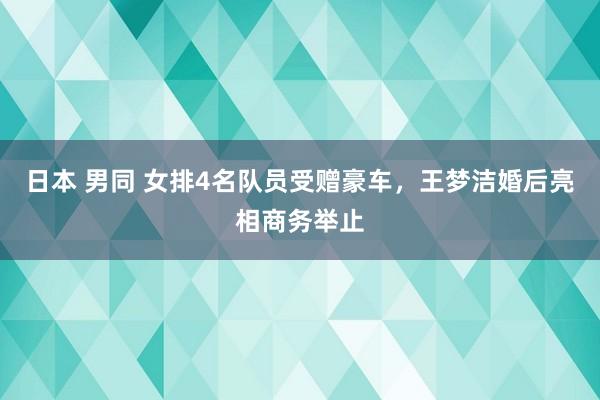 日本 男同 女排4名队员受赠豪车，王梦洁婚后亮相商务举止