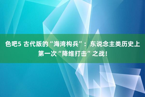 色吧5 古代版的“海湾构兵”：东说念主类历史上第一次“降维打击”之战！