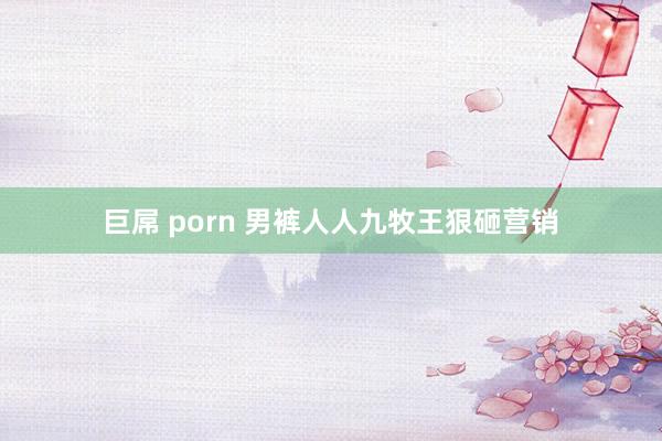 巨屌 porn 男裤人人九牧王狠砸营销