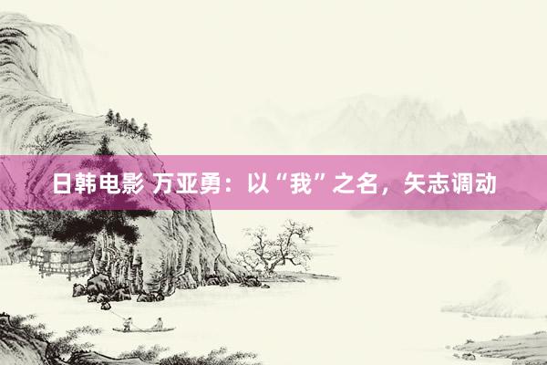 日韩电影 万亚勇：以“我”之名，矢志调动