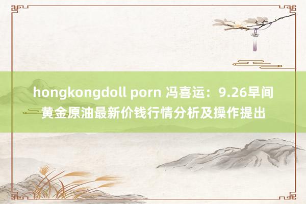 hongkongdoll porn 冯喜运：9.26早间黄金原油最新价钱行情分析及操作提出