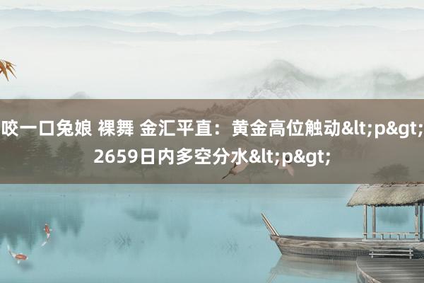 咬一口兔娘 裸舞 金汇平直：黄金高位触动<p>2659日内多空分水<p>