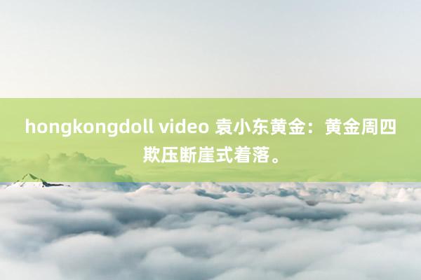 hongkongdoll video 袁小东黄金：黄金周四欺压断崖式着落。