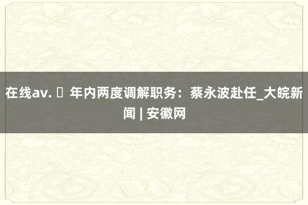 在线av. ​年内两度调解职务：蔡永波赴任_大皖新闻 | 安徽网