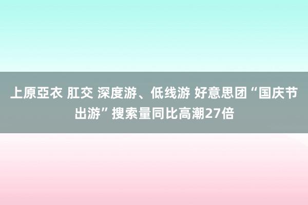 上原亞衣 肛交 深度游、低线游 好意思团“国庆节出游”搜索量同比高潮27倍