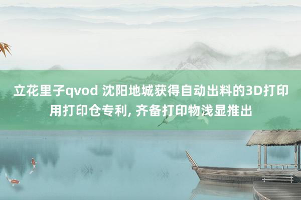 立花里子qvod 沈阳地城获得自动出料的3D打印用打印仓专利, 齐备打印物浅显推出