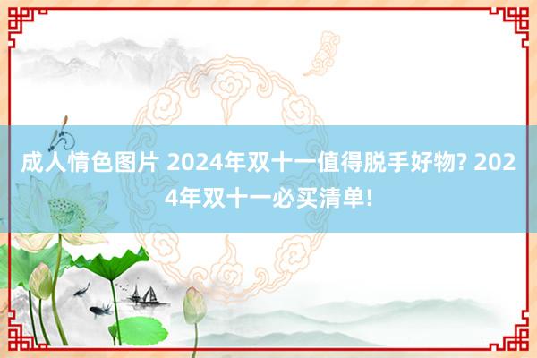 成人情色图片 2024年双十一值得脱手好物? 2024年双十一必买清单!