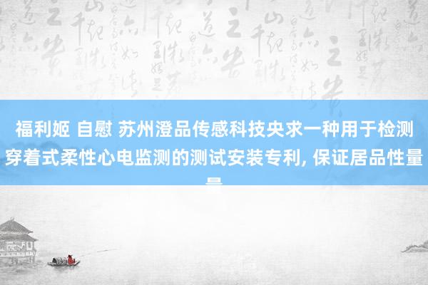 福利姬 自慰 苏州澄品传感科技央求一种用于检测穿着式柔性心电监测的测试安装专利, 保证居品性量