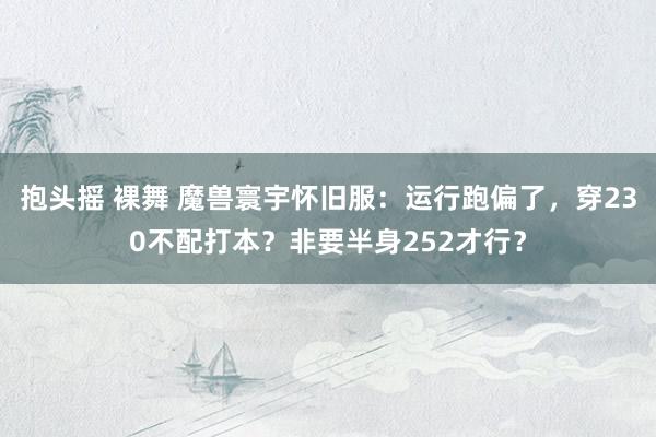 抱头摇 裸舞 魔兽寰宇怀旧服：运行跑偏了，穿230不配打本？非要半身252才行？