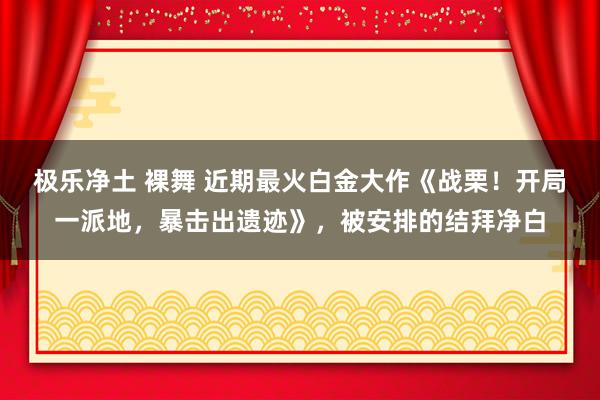 极乐净土 裸舞 近期最火白金大作《战栗！开局一派地，暴击出遗迹》，被安排的结拜净白