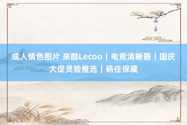 成人情色图片 来酷Lecoo｜电竞清晰器｜国庆大促灵验推选｜码住保藏