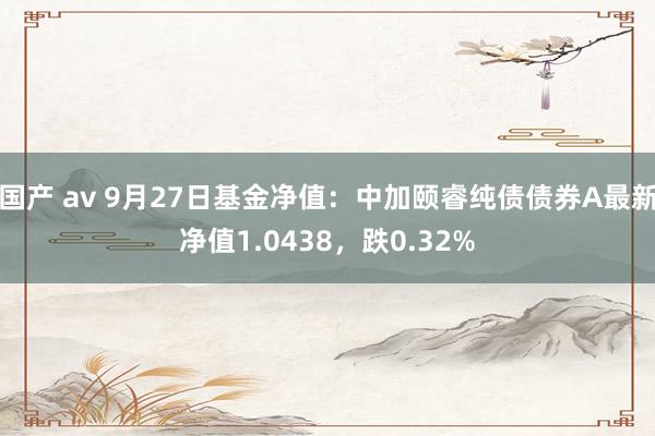 国产 av 9月27日基金净值：中加颐睿纯债债券A最新净值1.0438，跌0.32%