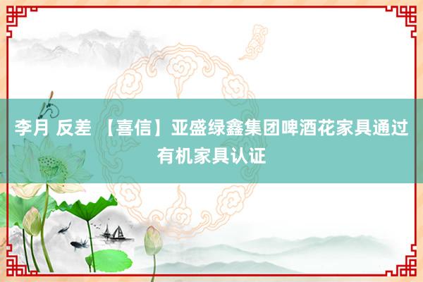 李月 反差 【喜信】亚盛绿鑫集团啤酒花家具通过有机家具认证