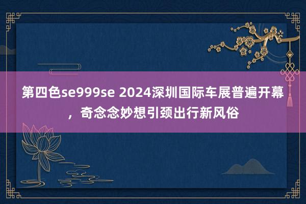 第四色se999se 2024深圳国际车展普遍开幕，奇念念妙想引颈出行新风俗