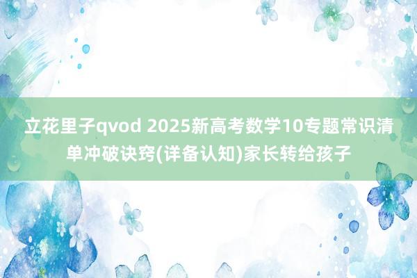 立花里子qvod 2025新高考数学10专题常识清单冲破诀窍(详备认知)家长转给孩子