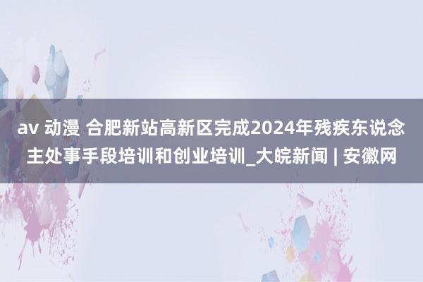 av 动漫 合肥新站高新区完成2024年残疾东说念主处事手段培训和创业培训_大皖新闻 | 安徽网