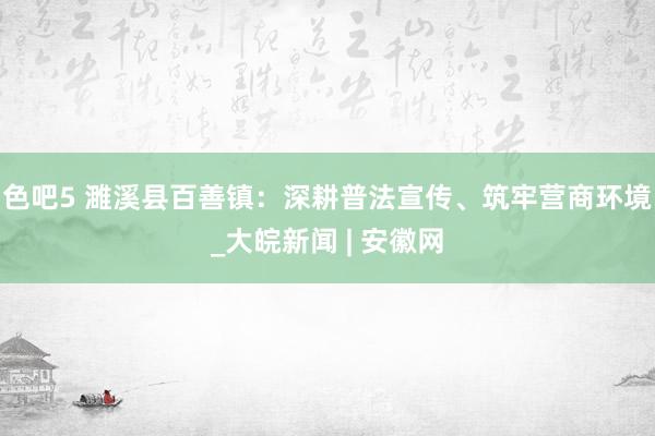 色吧5 濉溪县百善镇：深耕普法宣传、筑牢营商环境_大皖新闻 | 安徽网