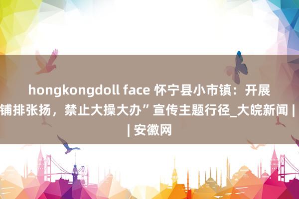 hongkongdoll face 怀宁县小市镇：开展“反对铺排张扬，禁止大操大办”宣传主题行径_大皖新闻 | 安徽网