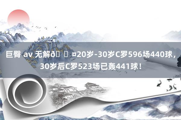 巨臀 av 无解😤20岁-30岁C罗596场440球，30岁后C罗523场已轰441球！