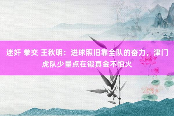 迷奸 拳交 王秋明：进球照旧靠全队的奋力，津门虎队少量点在锻真金不怕火