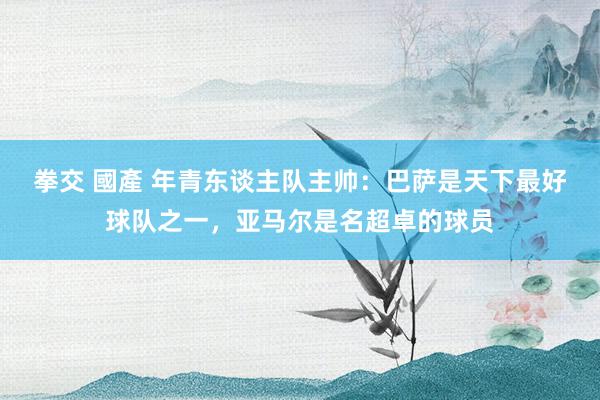 拳交 國產 年青东谈主队主帅：巴萨是天下最好球队之一，亚马尔是名超卓的球员