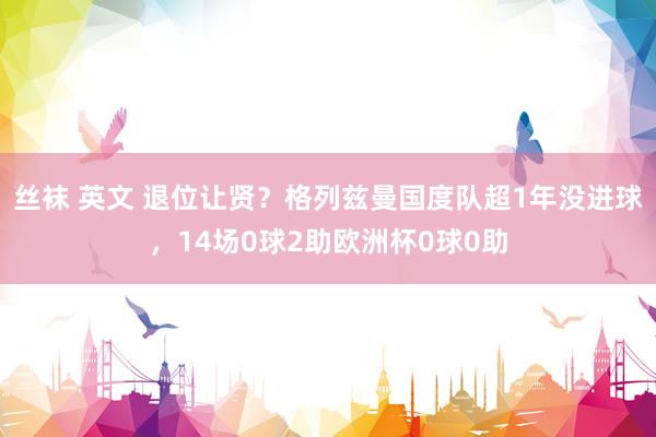 丝袜 英文 退位让贤？格列兹曼国度队超1年没进球，14场0球2助欧洲杯0球0助