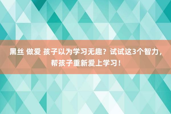 黑丝 做爱 孩子以为学习无趣？试试这3个智力，帮孩子重新爱上学习！