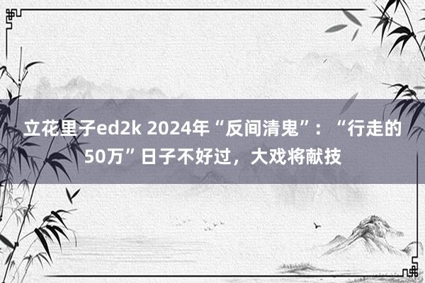 立花里子ed2k 2024年“反间清鬼”：“行走的50万”日子不好过，大戏将献技