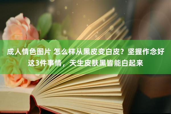 成人情色图片 怎么样从黑皮变白皮？坚握作念好这3件事情，天生皮肤黑皆能白起来