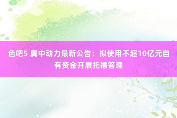 色吧5 冀中动力最新公告：拟使用不超10亿元自有资金开展托福答理