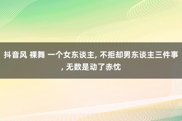 抖音风 裸舞 一个女东谈主， 不拒却男东谈主三件事， 无数是动了赤忱