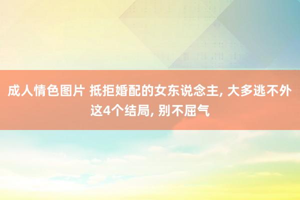 成人情色图片 抵拒婚配的女东说念主, 大多逃不外这4个结局, 别不屈气