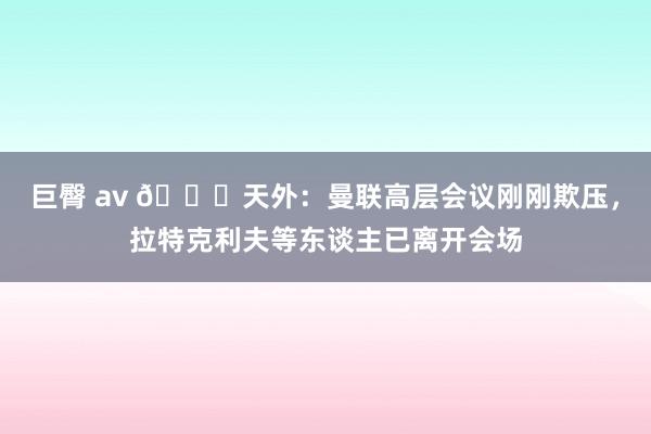 巨臀 av 👀天外：曼联高层会议刚刚欺压，拉特克利夫等东谈主已离开会场